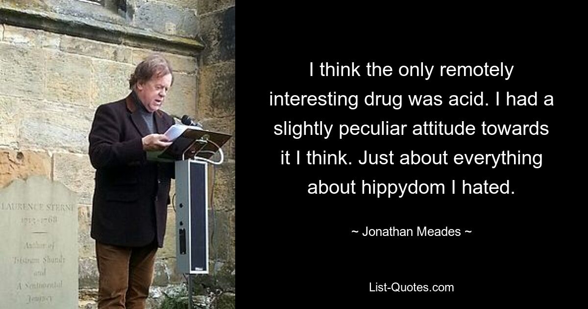 I think the only remotely interesting drug was acid. I had a slightly peculiar attitude towards it I think. Just about everything about hippydom I hated. — © Jonathan Meades