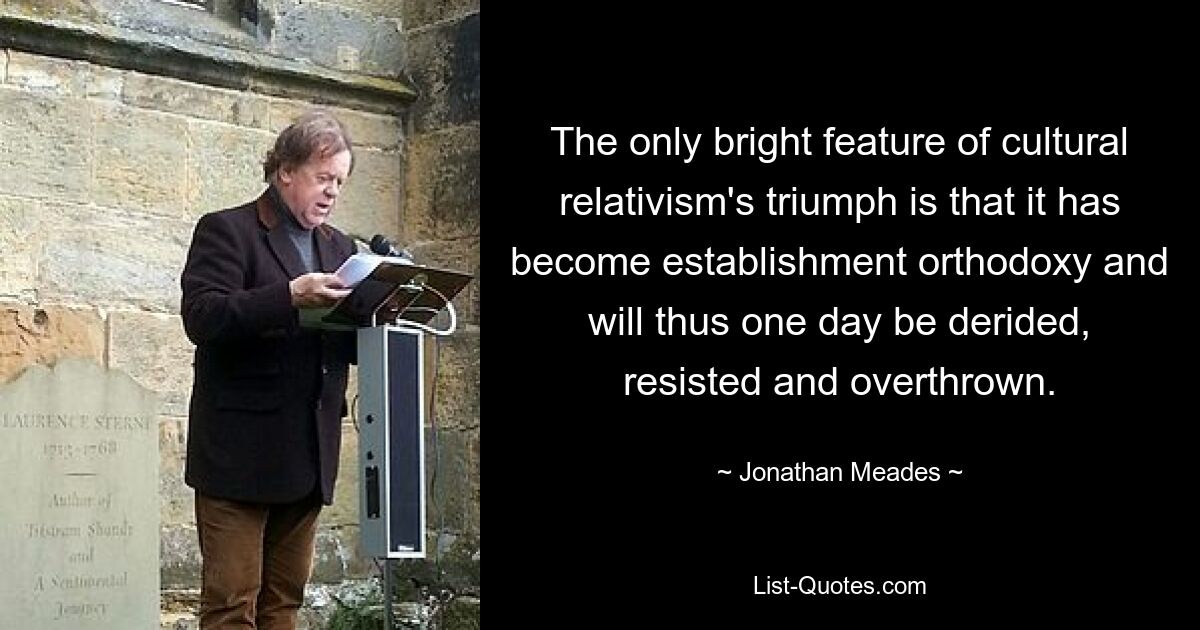 The only bright feature of cultural relativism's triumph is that it has become establishment orthodoxy and will thus one day be derided, resisted and overthrown. — © Jonathan Meades