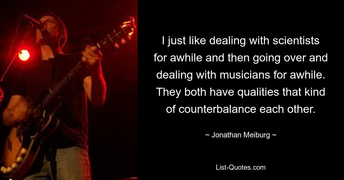 I just like dealing with scientists for awhile and then going over and dealing with musicians for awhile. They both have qualities that kind of counterbalance each other. — © Jonathan Meiburg