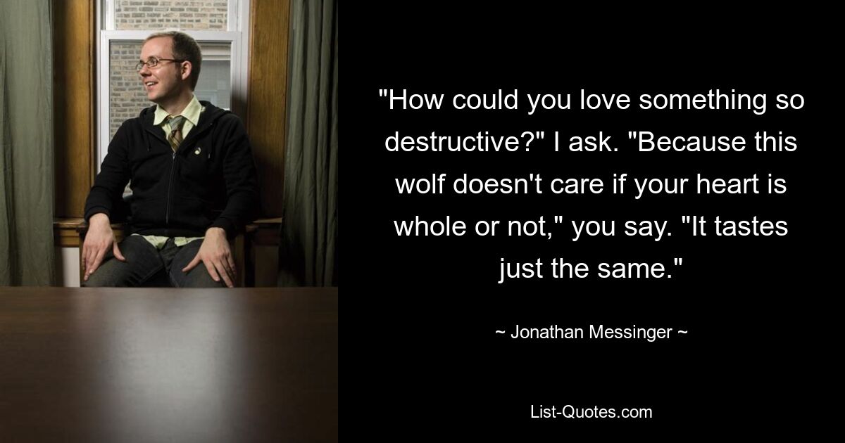 "How could you love something so destructive?" I ask. "Because this wolf doesn't care if your heart is whole or not," you say. "It tastes just the same." — © Jonathan Messinger