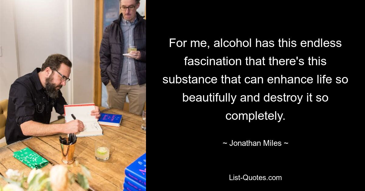 For me, alcohol has this endless fascination that there's this substance that can enhance life so beautifully and destroy it so completely. — © Jonathan Miles