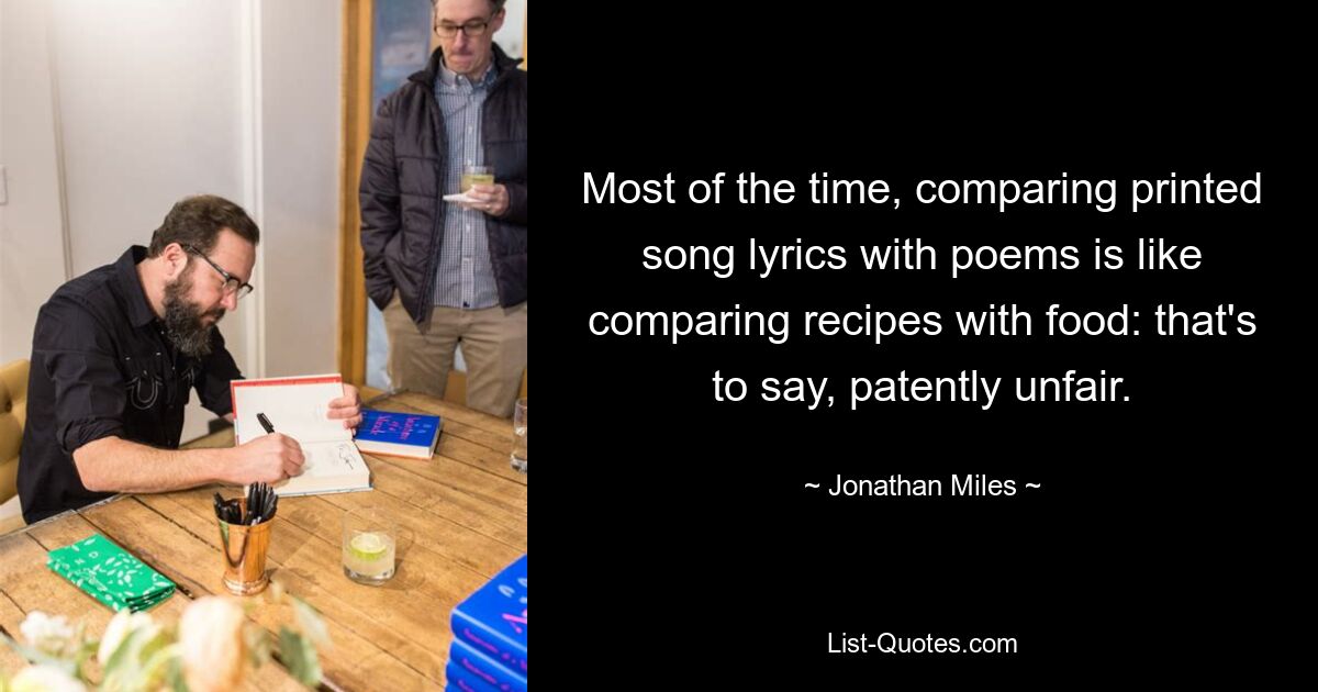 Most of the time, comparing printed song lyrics with poems is like comparing recipes with food: that's to say, patently unfair. — © Jonathan Miles