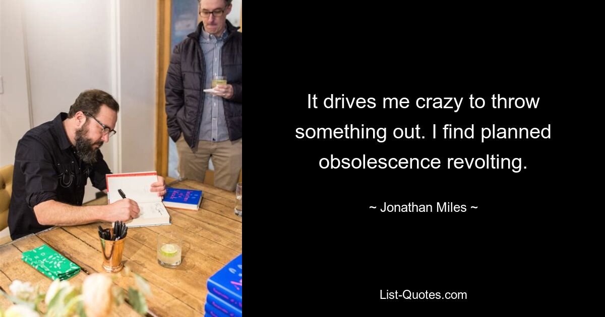 It drives me crazy to throw something out. I find planned obsolescence revolting. — © Jonathan Miles