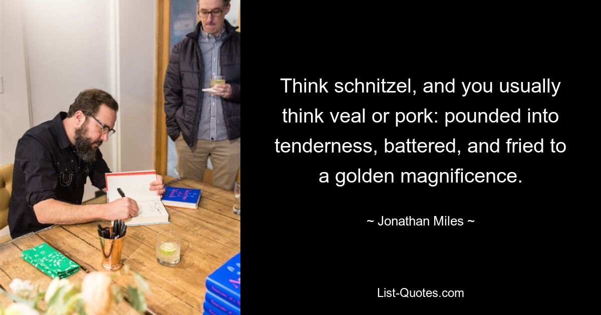 Think schnitzel, and you usually think veal or pork: pounded into tenderness, battered, and fried to a golden magnificence. — © Jonathan Miles