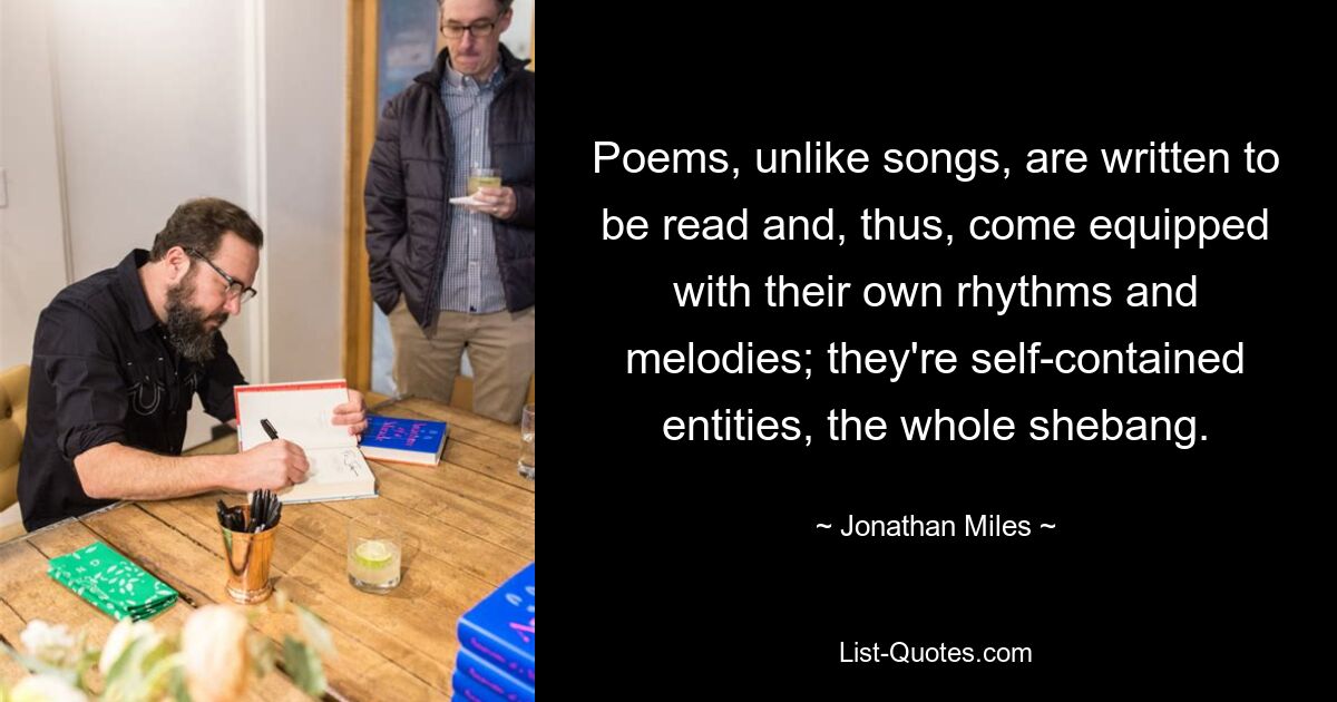 Poems, unlike songs, are written to be read and, thus, come equipped with their own rhythms and melodies; they're self-contained entities, the whole shebang. — © Jonathan Miles