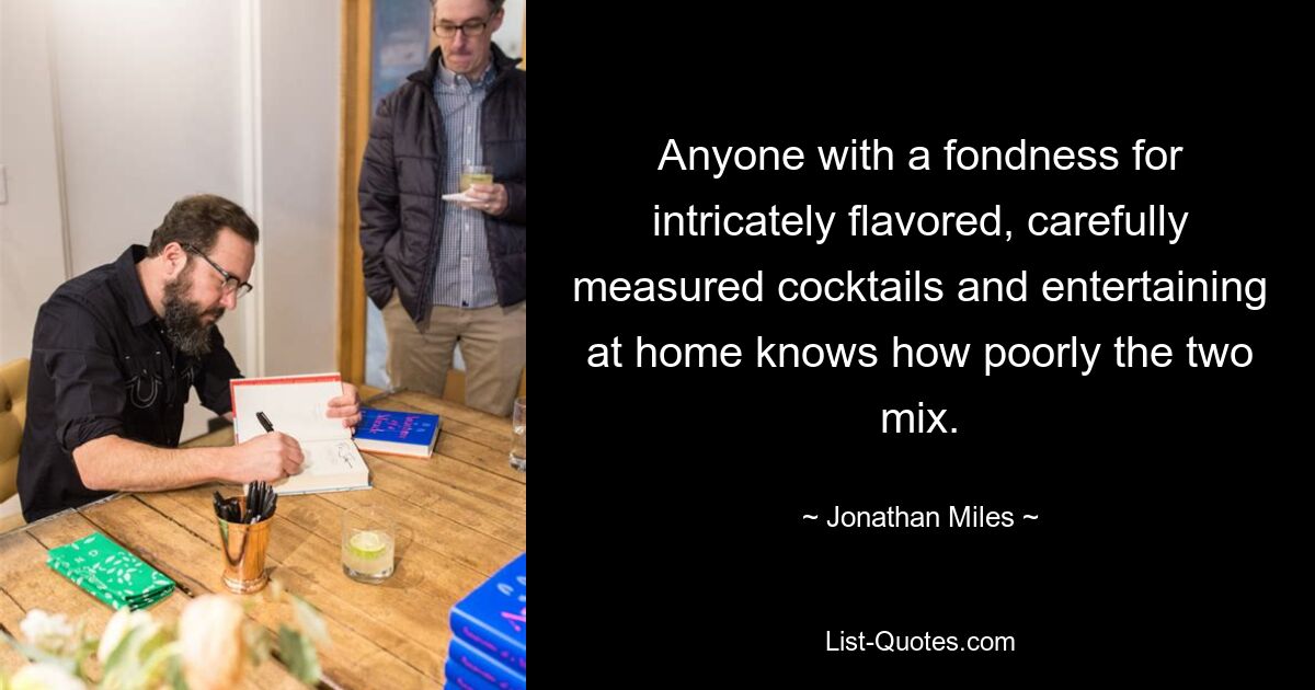 Anyone with a fondness for intricately flavored, carefully measured cocktails and entertaining at home knows how poorly the two mix. — © Jonathan Miles