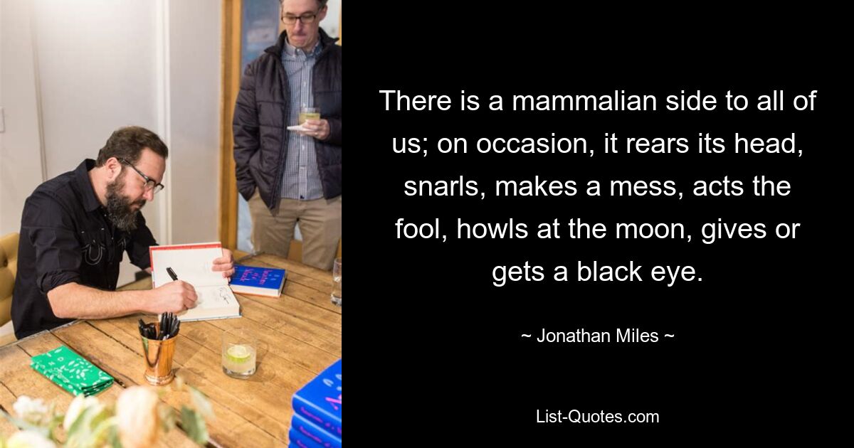 There is a mammalian side to all of us; on occasion, it rears its head, snarls, makes a mess, acts the fool, howls at the moon, gives or gets a black eye. — © Jonathan Miles