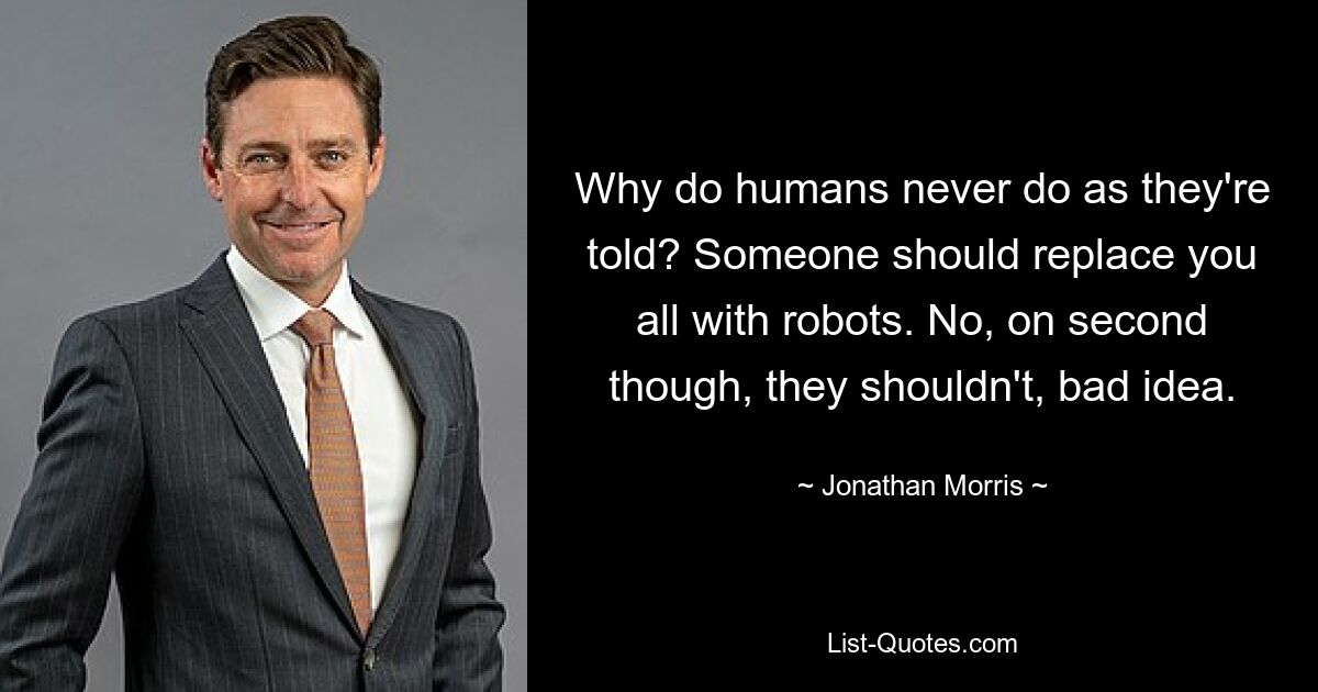 Why do humans never do as they're told? Someone should replace you all with robots. No, on second though, they shouldn't, bad idea. — © Jonathan Morris