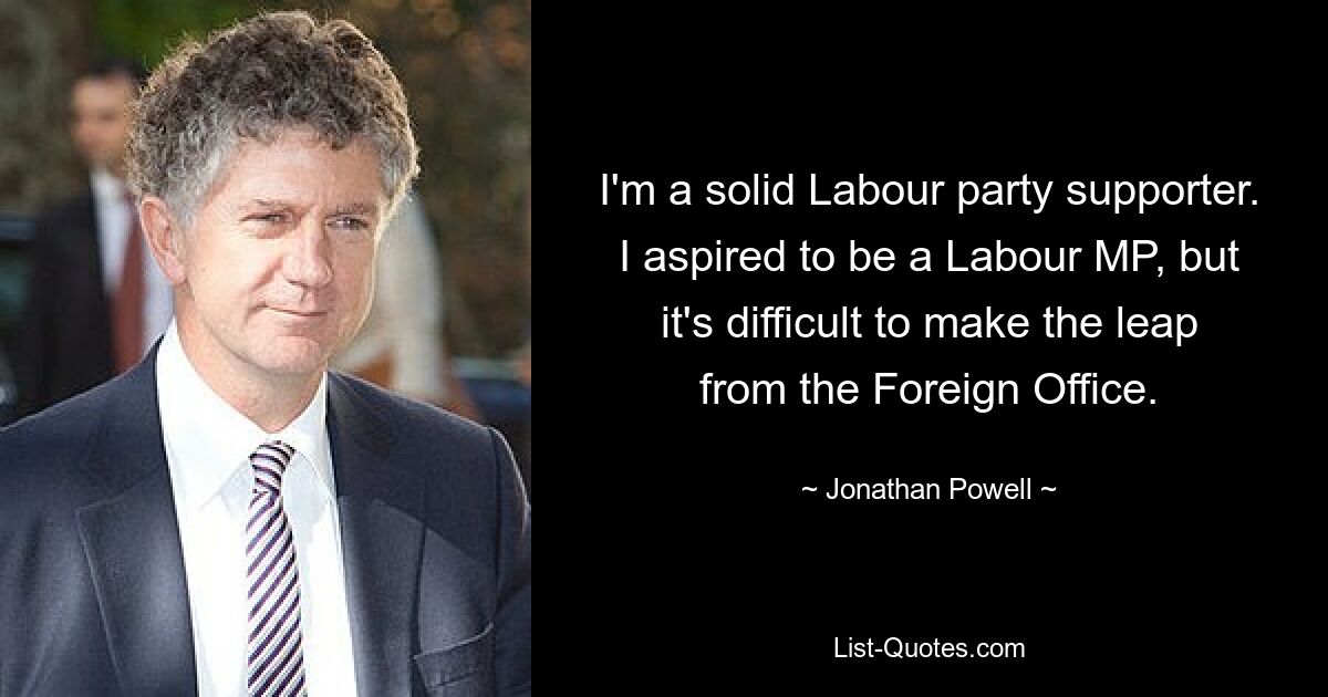 I'm a solid Labour party supporter. I aspired to be a Labour MP, but it's difficult to make the leap from the Foreign Office. — © Jonathan Powell