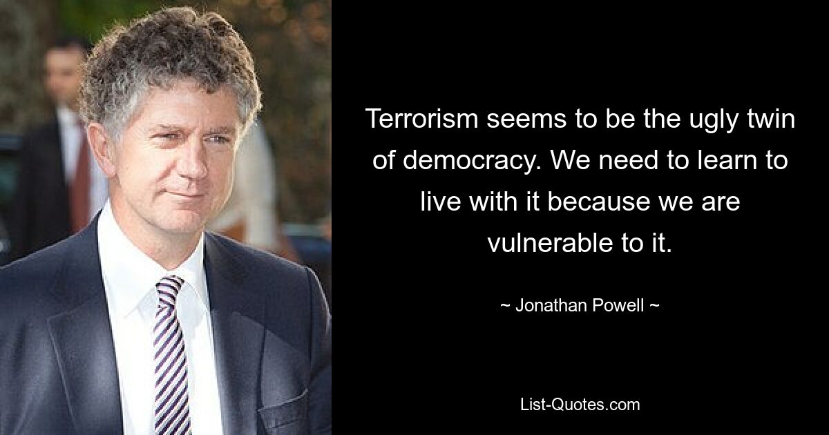 Terrorism seems to be the ugly twin of democracy. We need to learn to live with it because we are vulnerable to it. — © Jonathan Powell