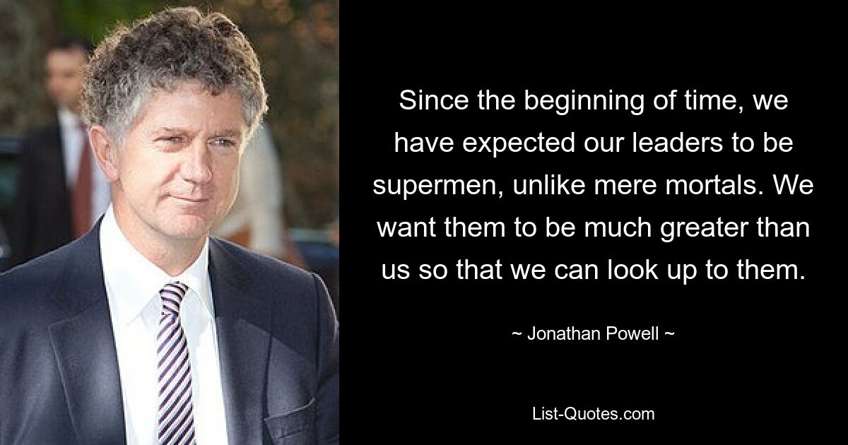 Since the beginning of time, we have expected our leaders to be supermen, unlike mere mortals. We want them to be much greater than us so that we can look up to them. — © Jonathan Powell