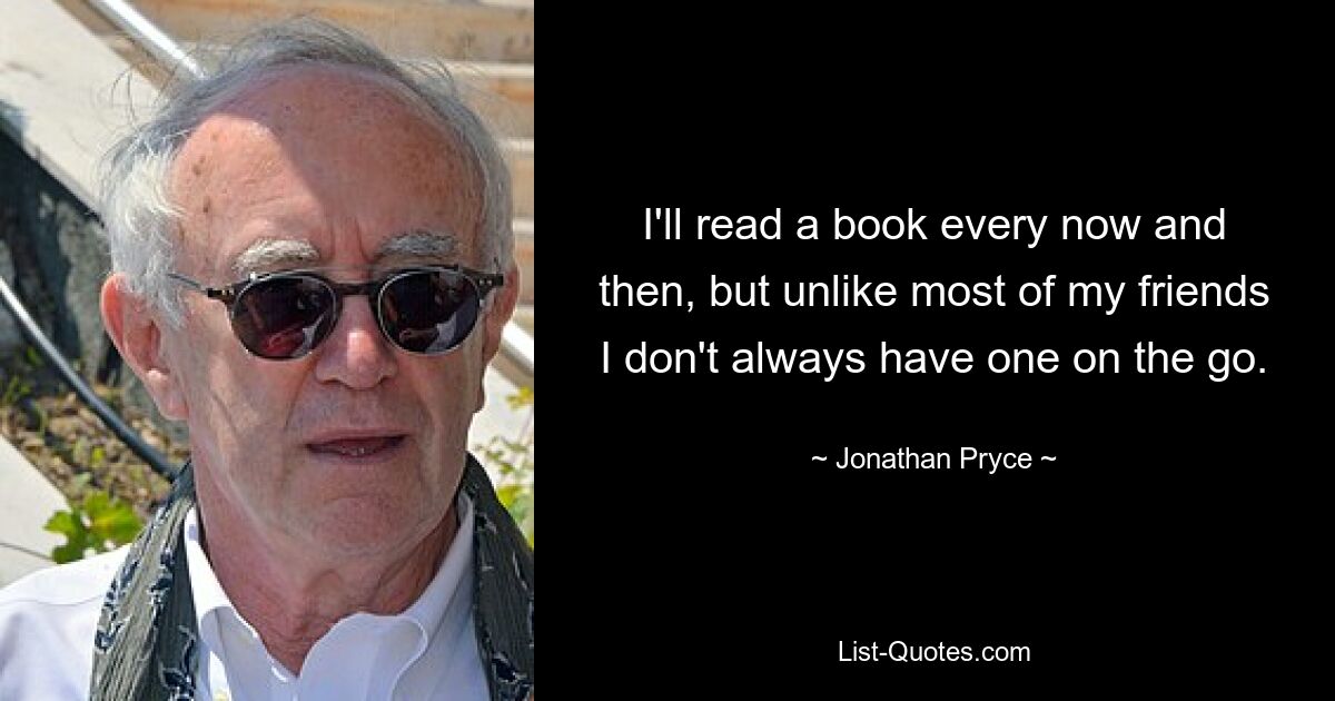 I'll read a book every now and then, but unlike most of my friends I don't always have one on the go. — © Jonathan Pryce