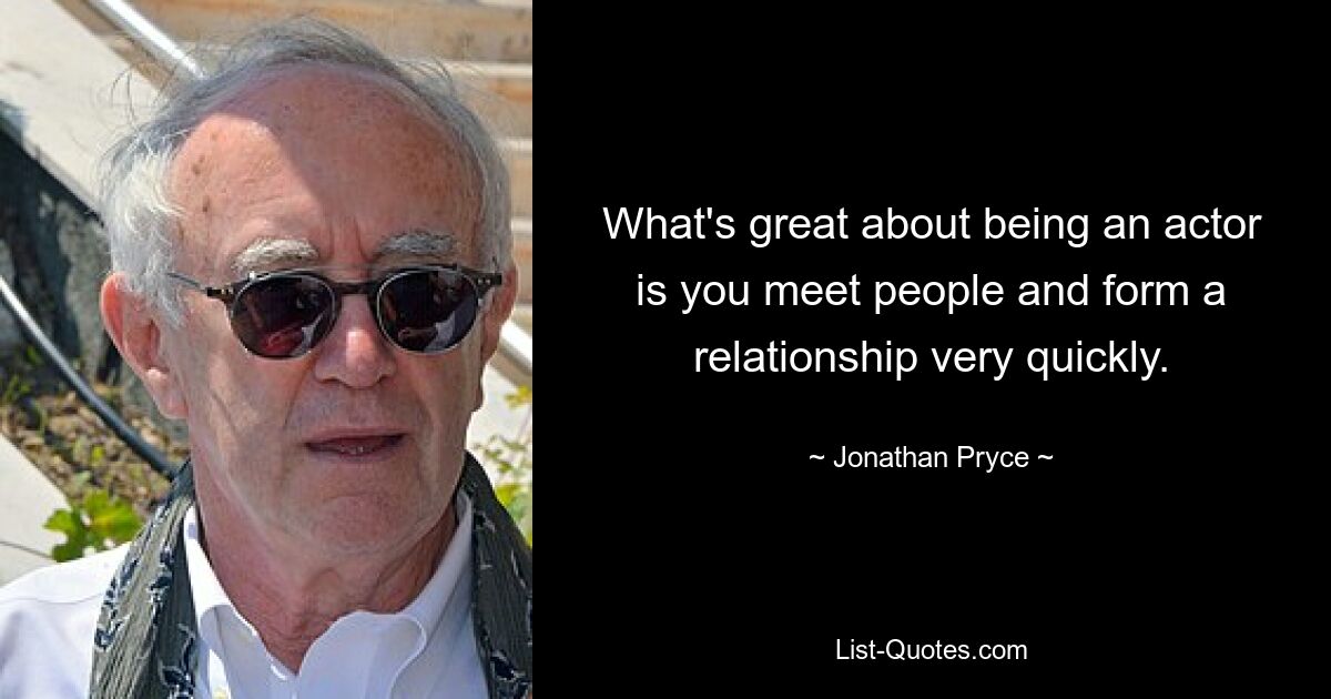 What's great about being an actor is you meet people and form a relationship very quickly. — © Jonathan Pryce