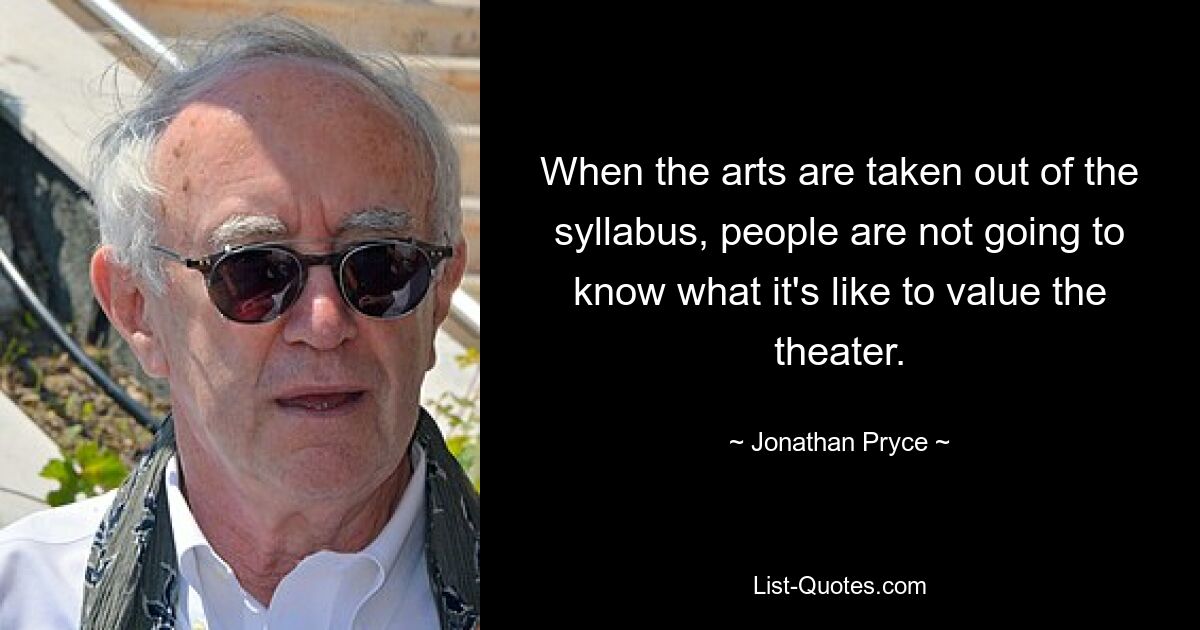 When the arts are taken out of the syllabus, people are not going to know what it's like to value the theater. — © Jonathan Pryce