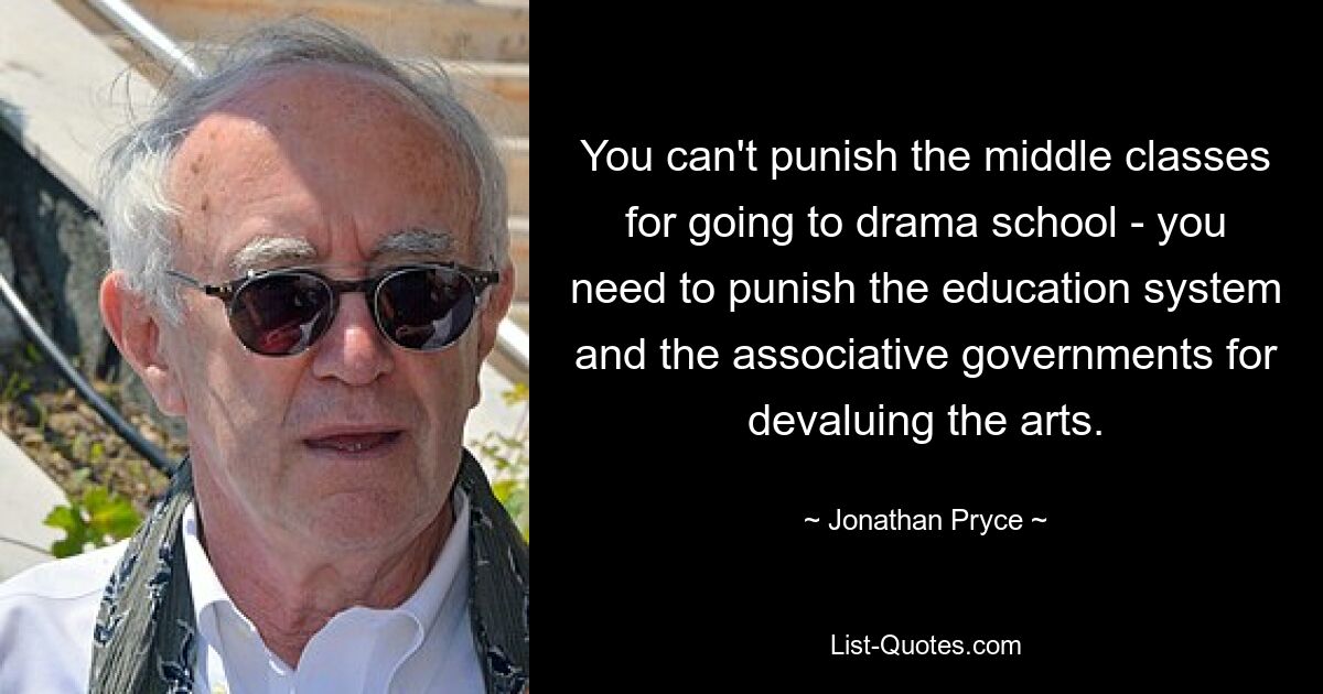 You can't punish the middle classes for going to drama school - you need to punish the education system and the associative governments for devaluing the arts. — © Jonathan Pryce