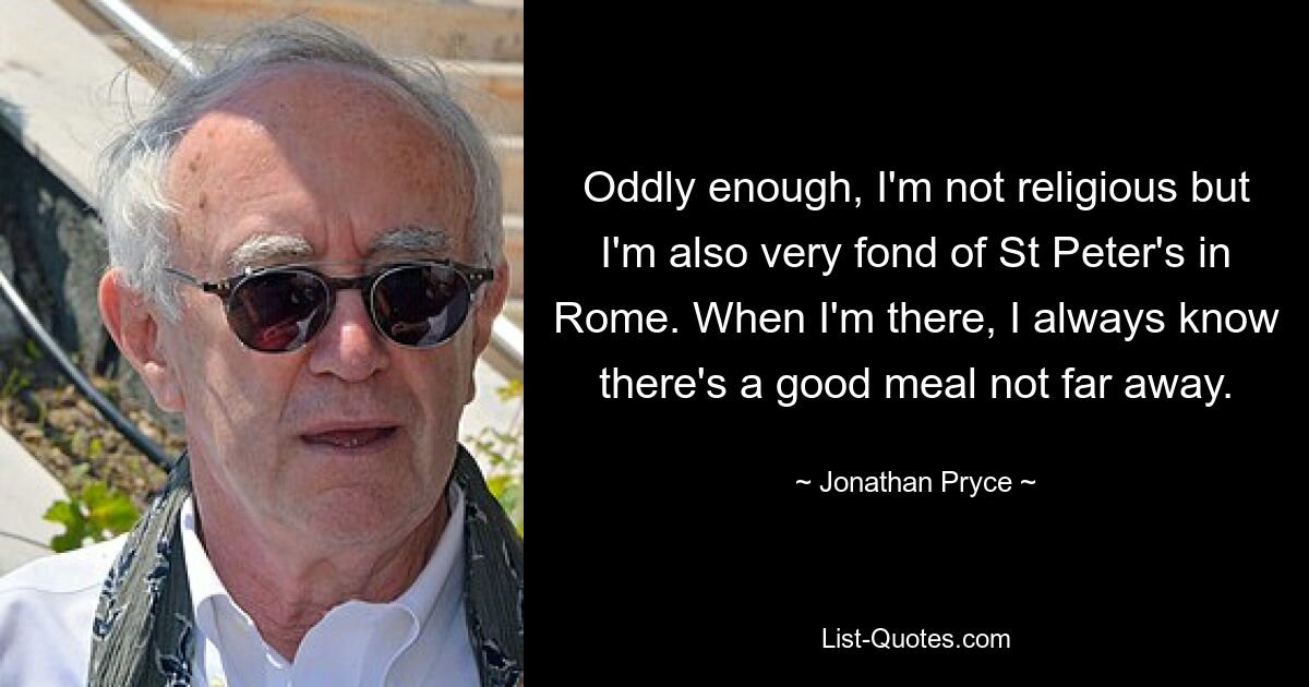 Oddly enough, I'm not religious but I'm also very fond of St Peter's in Rome. When I'm there, I always know there's a good meal not far away. — © Jonathan Pryce