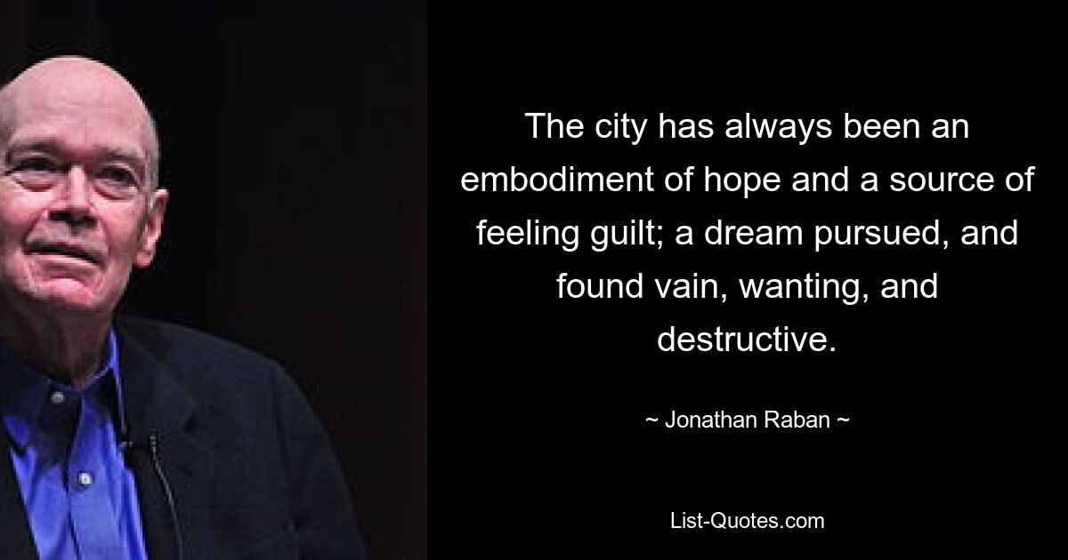 The city has always been an embodiment of hope and a source of feeling guilt; a dream pursued, and found vain, wanting, and destructive. — © Jonathan Raban