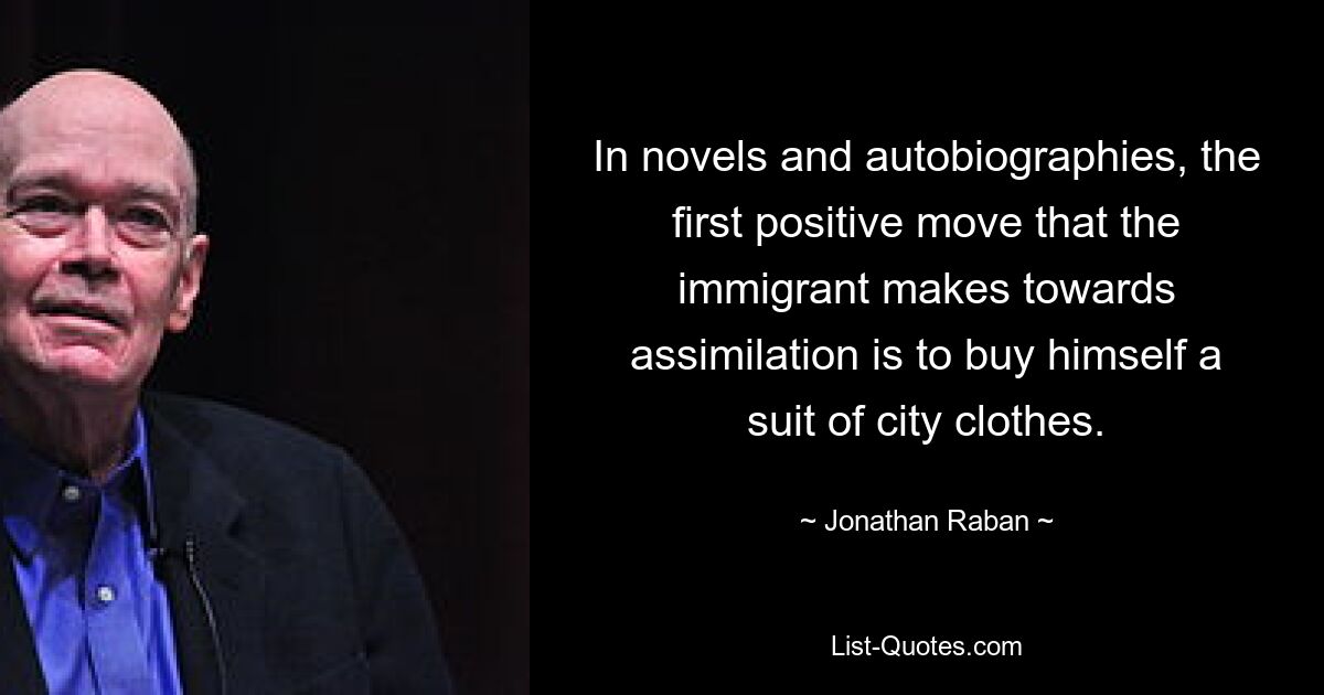 In novels and autobiographies, the first positive move that the immigrant makes towards assimilation is to buy himself a suit of city clothes. — © Jonathan Raban