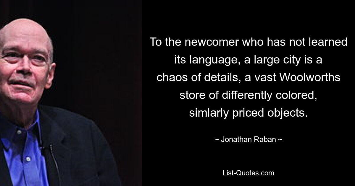 To the newcomer who has not learned its language, a large city is a chaos of details, a vast Woolworths store of differently colored, simlarly priced objects. — © Jonathan Raban