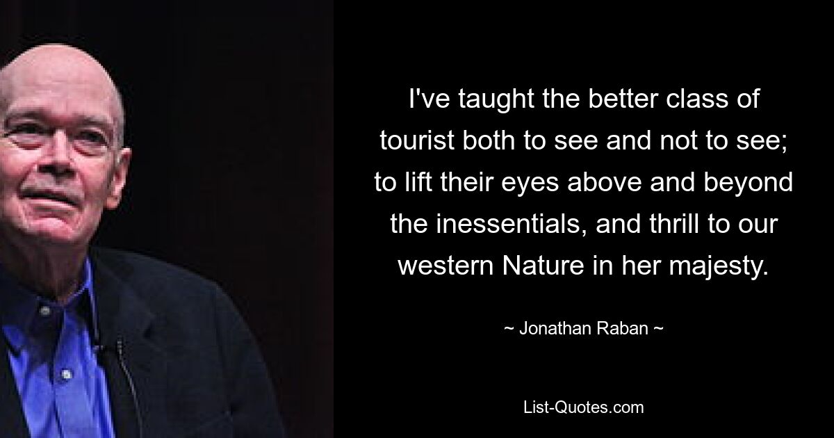 I've taught the better class of tourist both to see and not to see; to lift their eyes above and beyond the inessentials, and thrill to our western Nature in her majesty. — © Jonathan Raban