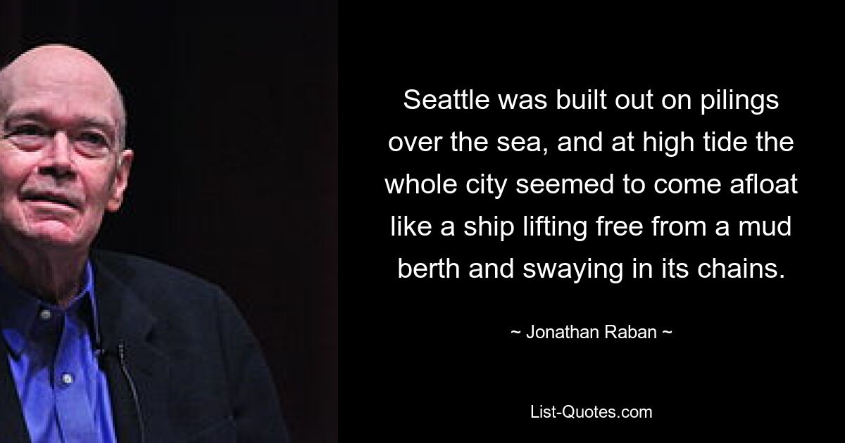 Seattle was built out on pilings over the sea, and at high tide the whole city seemed to come afloat like a ship lifting free from a mud berth and swaying in its chains. — © Jonathan Raban