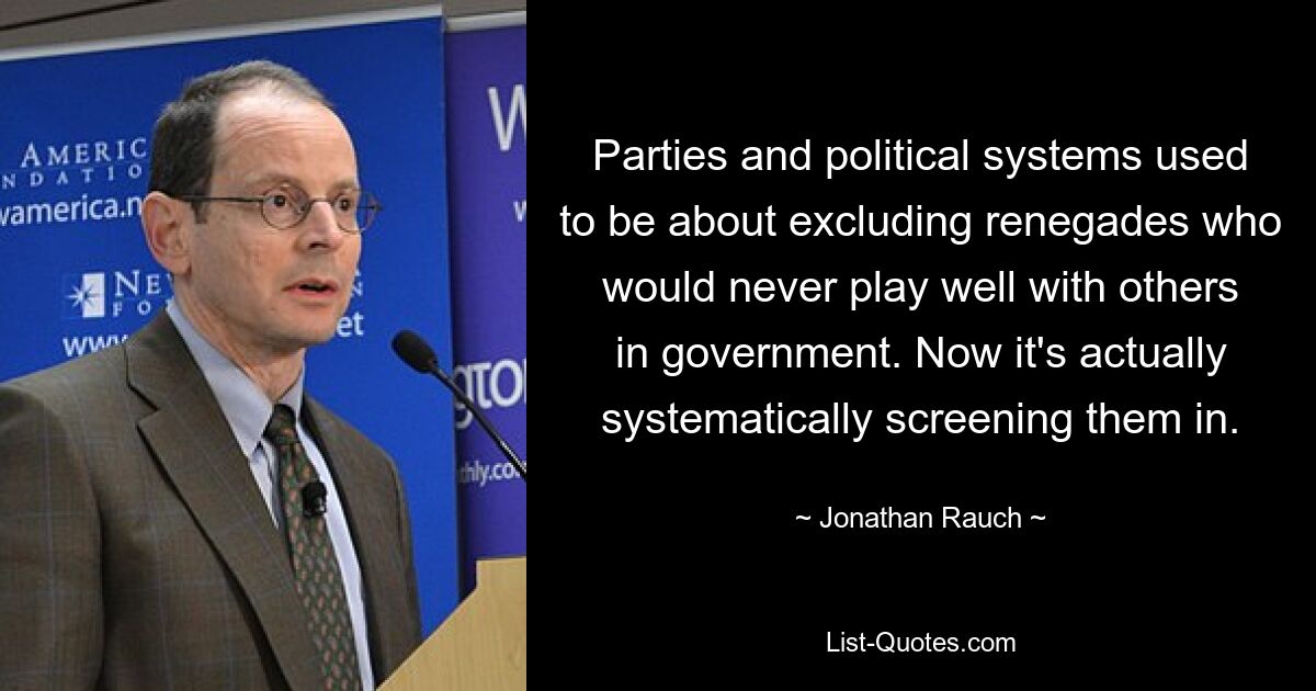 Parties and political systems used to be about excluding renegades who would never play well with others in government. Now it's actually systematically screening them in. — © Jonathan Rauch