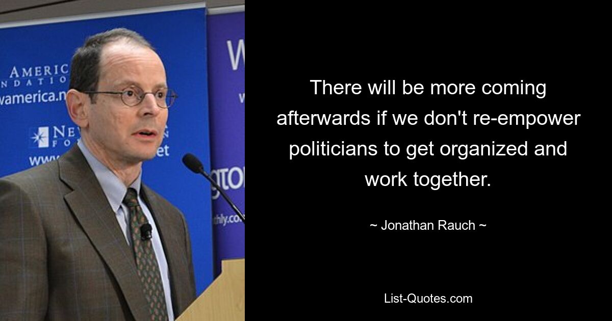 There will be more coming afterwards if we don't re-empower politicians to get organized and work together. — © Jonathan Rauch