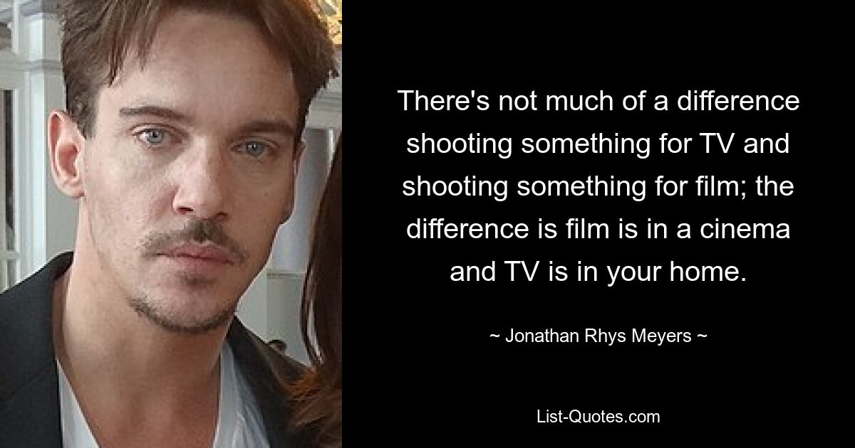 There's not much of a difference shooting something for TV and shooting something for film; the difference is film is in a cinema and TV is in your home. — © Jonathan Rhys Meyers