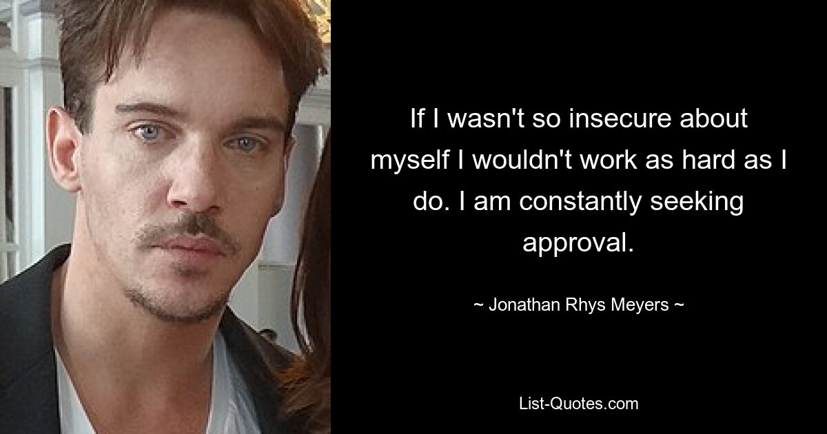 If I wasn't so insecure about myself I wouldn't work as hard as I do. I am constantly seeking approval. — © Jonathan Rhys Meyers