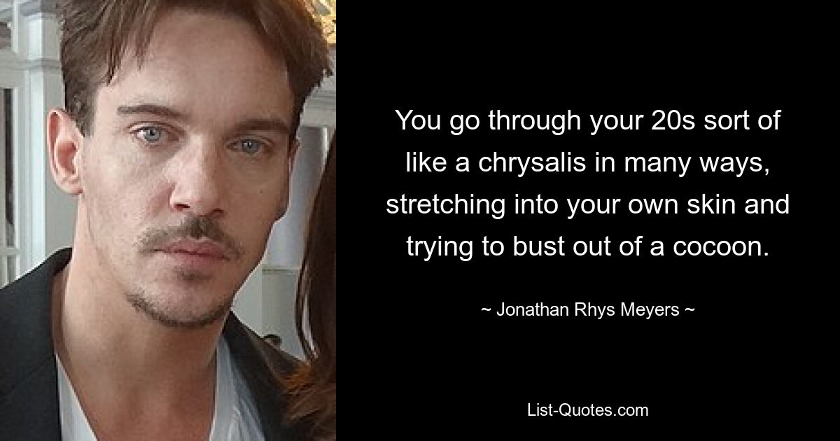 You go through your 20s sort of like a chrysalis in many ways, stretching into your own skin and trying to bust out of a cocoon. — © Jonathan Rhys Meyers