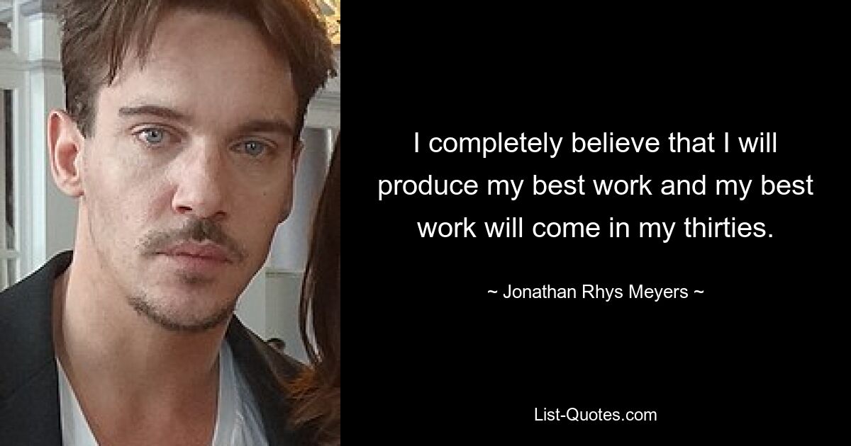 I completely believe that I will produce my best work and my best work will come in my thirties. — © Jonathan Rhys Meyers