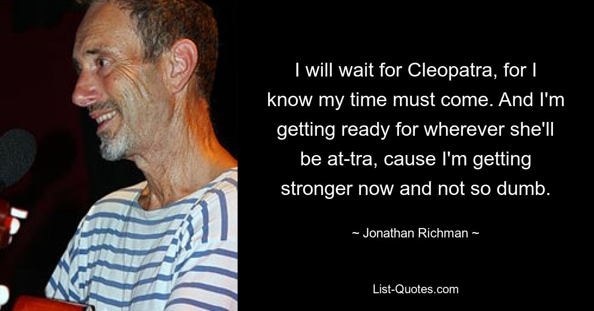 I will wait for Cleopatra, for I know my time must come. And I'm getting ready for wherever she'll be at-tra, cause I'm getting stronger now and not so dumb. — © Jonathan Richman