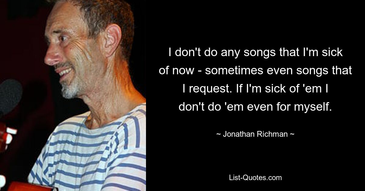 I don't do any songs that I'm sick of now - sometimes even songs that I request. If I'm sick of 'em I don't do 'em even for myself. — © Jonathan Richman