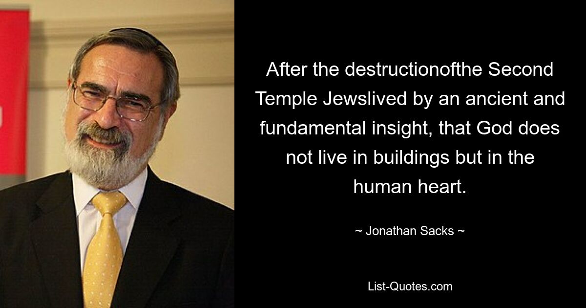 After the destructionofthe Second Temple Jewslived by an ancient and fundamental insight, that God does not live in buildings but in the human heart. — © Jonathan Sacks