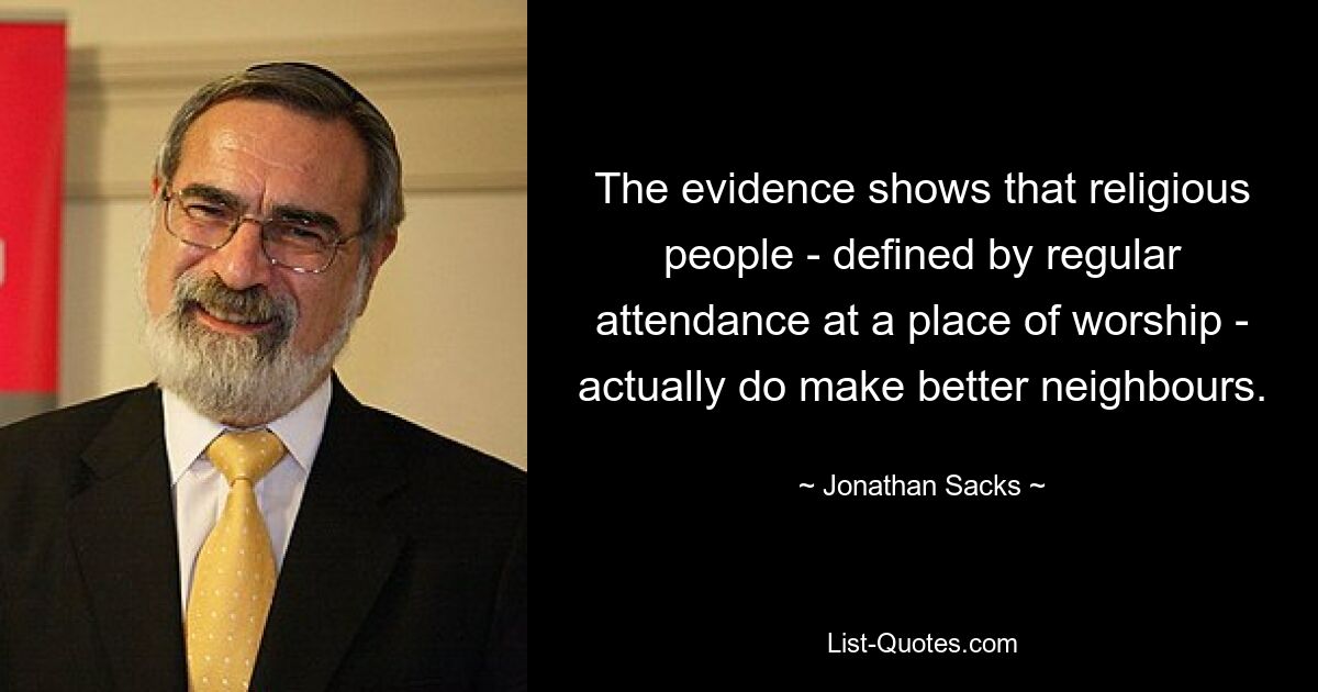 The evidence shows that religious people - defined by regular attendance at a place of worship - actually do make better neighbours. — © Jonathan Sacks