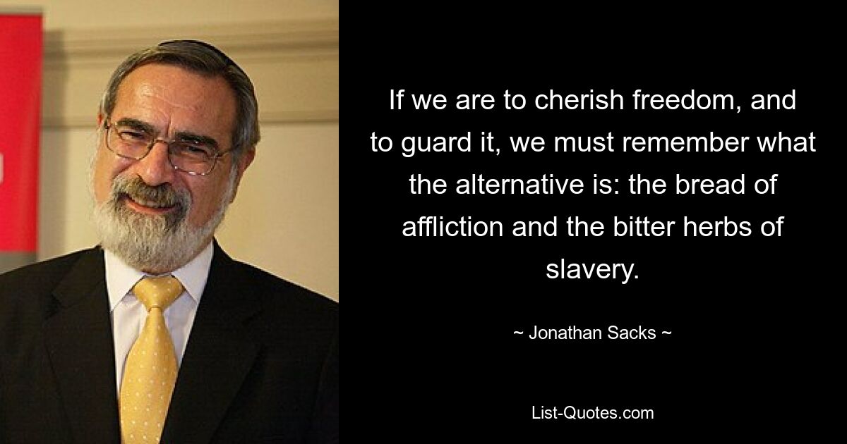 If we are to cherish freedom, and to guard it, we must remember what the alternative is: the bread of affliction and the bitter herbs of slavery. — © Jonathan Sacks