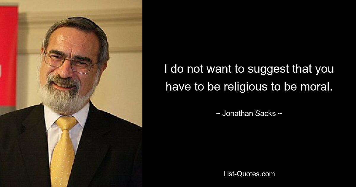 I do not want to suggest that you have to be religious to be moral. — © Jonathan Sacks