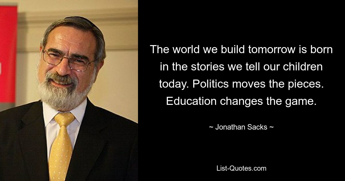 The world we build tomorrow is born in the stories we tell our children today. Politics moves the pieces. Education changes the game. — © Jonathan Sacks