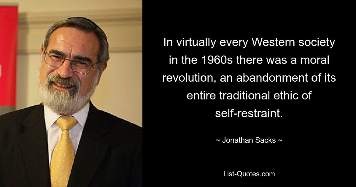 In virtually every Western society in the 1960s there was a moral revolution, an abandonment of its entire traditional ethic of self-restraint. — © Jonathan Sacks