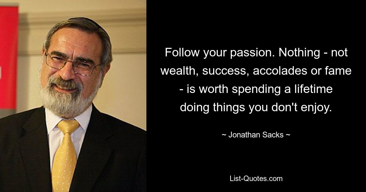 Follow your passion. Nothing - not wealth, success, accolades or fame - is worth spending a lifetime doing things you don't enjoy. — © Jonathan Sacks