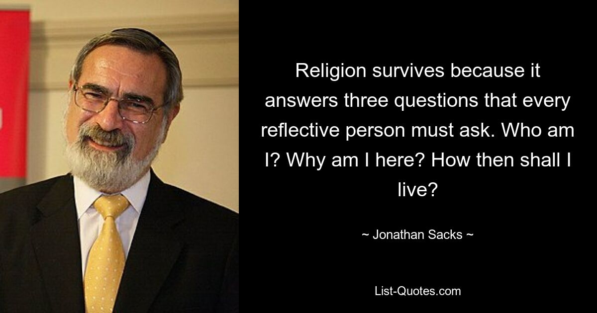 Religion überlebt, weil sie drei Fragen beantwortet, die sich jeder nachdenkliche Mensch stellen muss. Wer bin ich? Warum bin ich hier? Wie soll ich dann leben? — © Jonathan Sacks