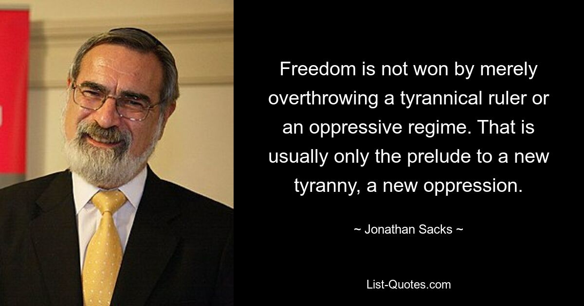 Freedom is not won by merely overthrowing a tyrannical ruler or an oppressive regime. That is usually only the prelude to a new tyranny, a new oppression. — © Jonathan Sacks