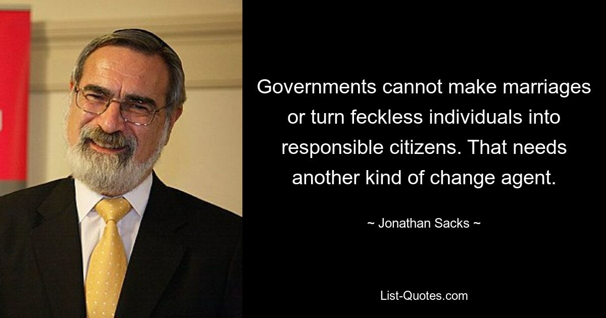 Governments cannot make marriages or turn feckless individuals into responsible citizens. That needs another kind of change agent. — © Jonathan Sacks