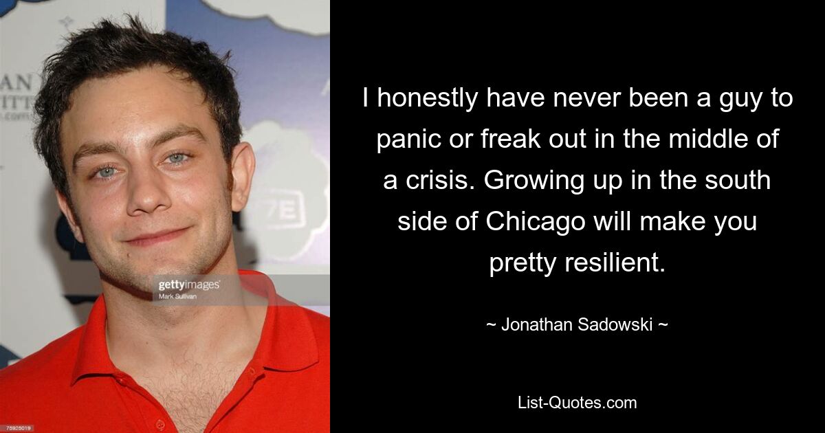 I honestly have never been a guy to panic or freak out in the middle of a crisis. Growing up in the south side of Chicago will make you pretty resilient. — © Jonathan Sadowski