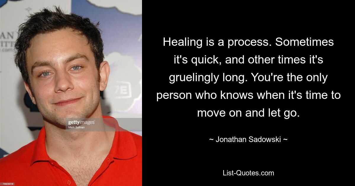 Healing is a process. Sometimes it's quick, and other times it's gruelingly long. You're the only person who knows when it's time to move on and let go. — © Jonathan Sadowski