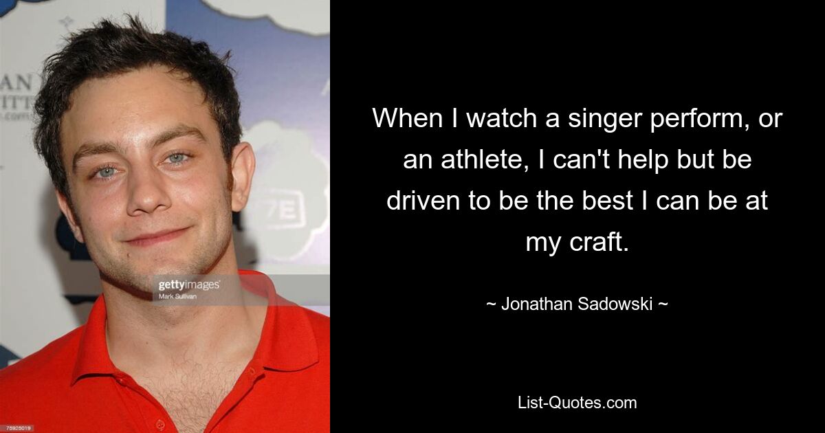 When I watch a singer perform, or an athlete, I can't help but be driven to be the best I can be at my craft. — © Jonathan Sadowski