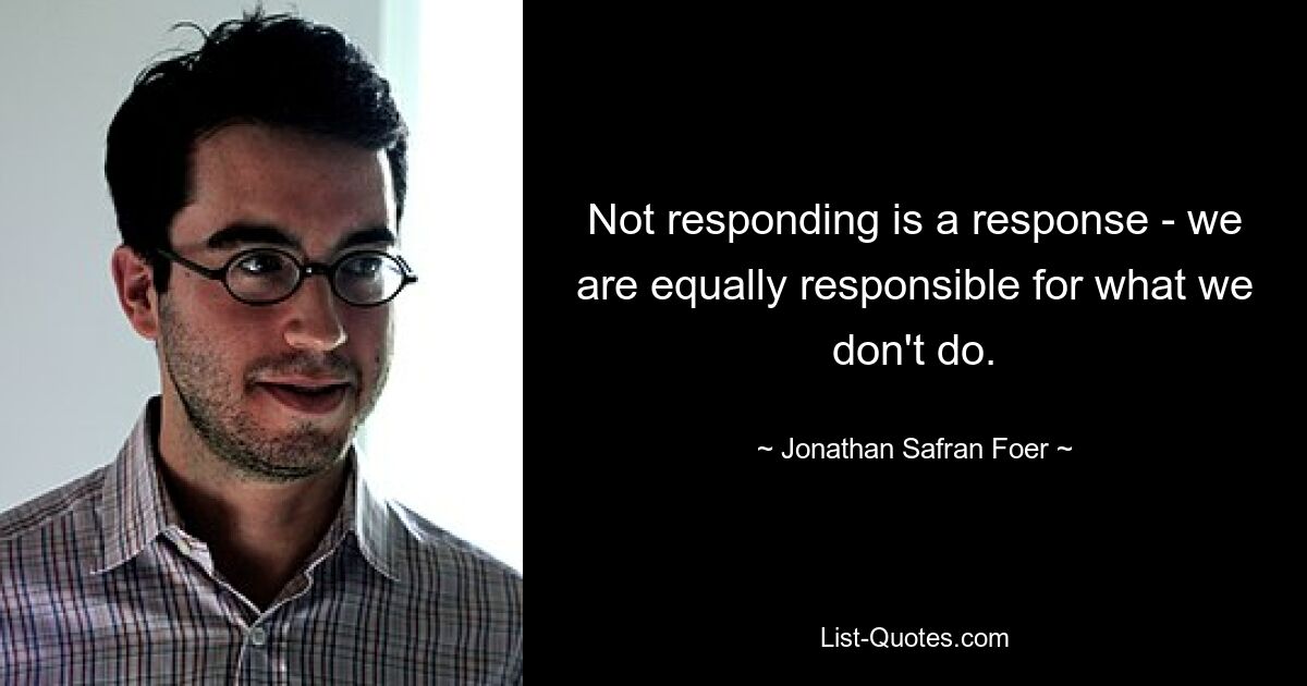 Not responding is a response - we are equally responsible for what we don't do. — © Jonathan Safran Foer