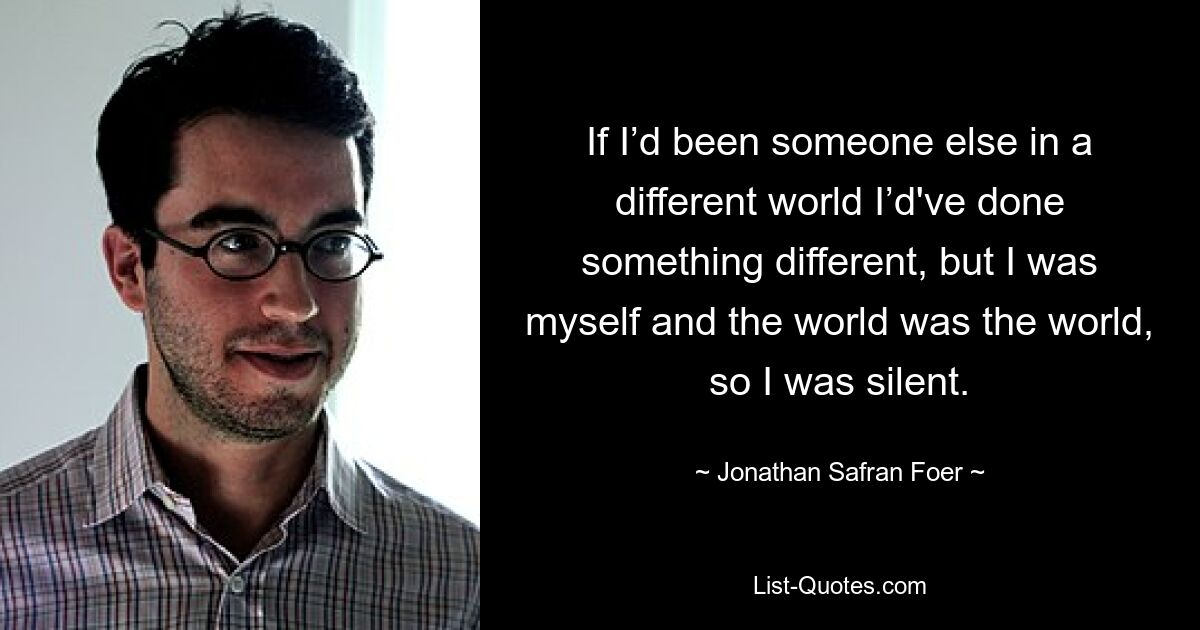 If I’d been someone else in a different world I’d've done something different, but I was myself and the world was the world, so I was silent. — © Jonathan Safran Foer