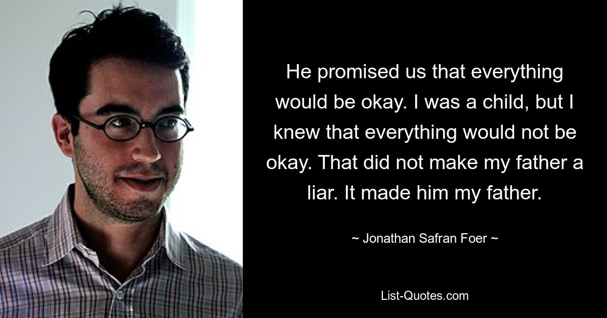 He promised us that everything would be okay. I was a child, but I knew that everything would not be okay. That did not make my father a liar. It made him my father. — © Jonathan Safran Foer