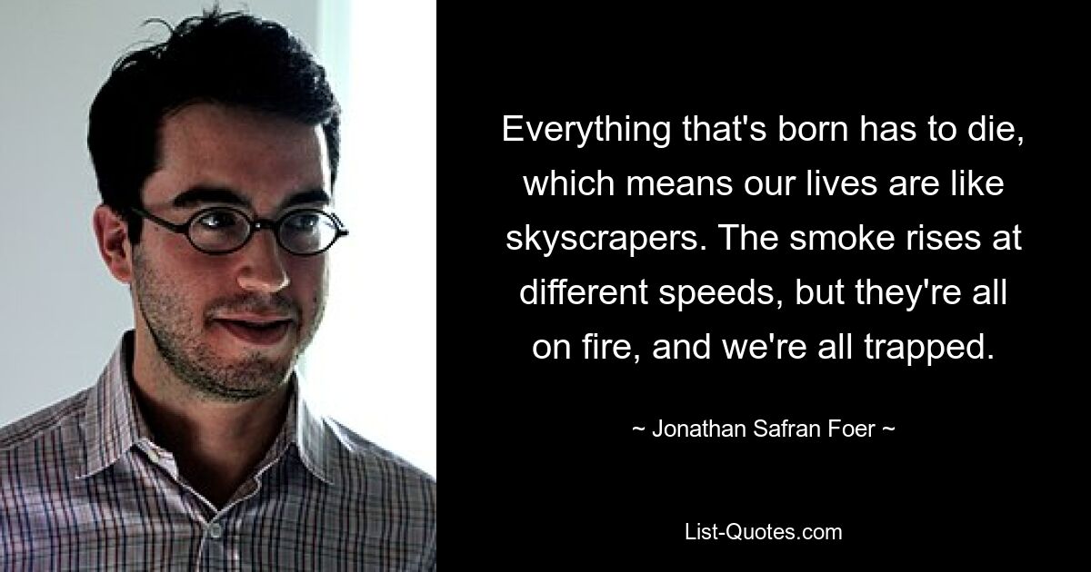 Everything that's born has to die, which means our lives are like skyscrapers. The smoke rises at different speeds, but they're all on fire, and we're all trapped. — © Jonathan Safran Foer